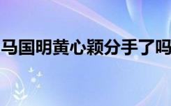 马国明黄心颖分手了吗马国明如何看待黄心颖