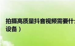 拍摄高质量抖音视频需要什么设备（拍摄抖音视频需要什么设备）