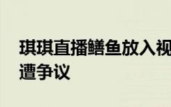 琪琪直播鳝鱼放入视频 麻椒琪琪黄鳝门视频遭争议