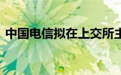 中国电信拟在上交所主板上市 具体是啥情况