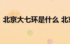 北京大七环是什么 北京大七环什么时候通车