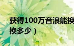 获得100万音浪能换多少钱（收到10万音浪换多少）