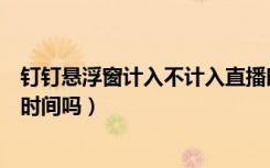 钉钉悬浮窗计入不计入直播时间（钉钉开启悬浮窗记录观看时间吗）