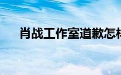 肖战工作室道歉怎样的肖战粉丝怎么了