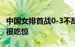 中国女排首战0-3不敌土耳其 郎平对女排表现很吃惊