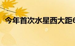 今年首次水星西大距6日上演 具体是啥情况