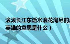 滚滚长江东逝水浪花淘尽的意思（滚滚长江东逝水浪花淘尽英雄的意思是什么）