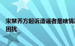 宋慧乔方起诉造谣者是啥情况宋慧乔自离婚后饱受各种谣言困扰