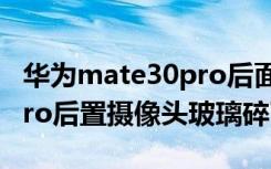 华为mate30pro后面玻璃碎（华为mate30pro后置摄像头玻璃碎了）