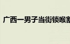 广西一男子当街锁喉割伤女子 到底是啥情况