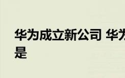 华为成立新公司 华为新公司叫什么经营范围是