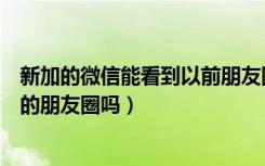 新加的微信能看到以前朋友圈吗（微信新加的人能看到之前的朋友圈吗）