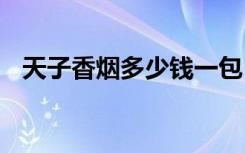 天子香烟多少钱一包 具体价格如何附详情