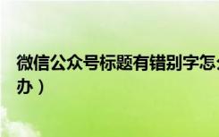 微信公众号标题有错别字怎么办（微信公众号标题错了怎么办）