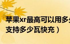 苹果xr最高可以用多少瓦的快充（苹果xr最大支持多少瓦快充）