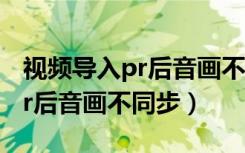 视频导入pr后音画不同步怎么办（视频导入pr后音画不同步）