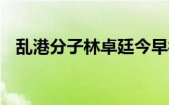 乱港分子林卓廷今早被拘捕 具体是啥情况