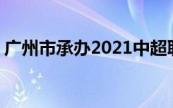 广州市承办2021中超联赛 足协官方最新通知