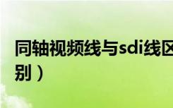 同轴视频线与sdi线区别（sdi线与视频线的区别）