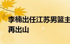 李楠出任江苏男篮主教练 黄金一代男篮选手再出山