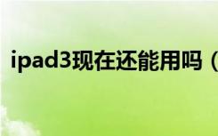 ipad3现在还能用吗（ipad3现在还能用吗）