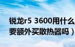 锐龙r5 3600用什么散热器好（锐龙3600需要额外买散热器吗）