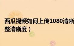 西瓜视频如何上传1080清晰度视频（朋友圈上传视频怎么调整清晰度）