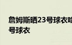 詹姆斯晒23号球衣啥情况詹号姆斯现在是几号球衣