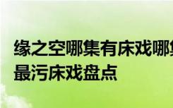 缘之空哪集有床戏哪集最黄缘之空无修版全集最污床戏盘点