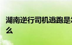 湖南逆行司机逃跑是怎样的具体事情经过是什么