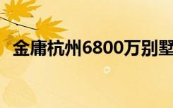 金庸杭州6800万别墅仍是毛坯 具体啥情况