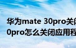 华为mate 30pro关闭应用程序（华为mate30pro怎么关闭应用程序）