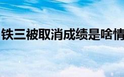 铁三被取消成绩是啥情况为什么会被取消成绩