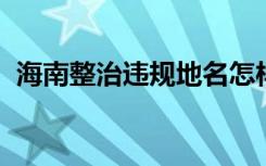 海南整治违规地名怎样的你去过这些地方吗