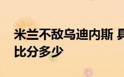 米兰不敌乌迪内斯 具体情况是什么米兰最终比分多少