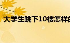 大学生跳下10楼怎样的事件经过原委是什么