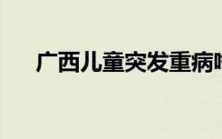 广西儿童突发重病啥情况发生什么事了