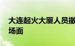 大连起火大厦人员撤离前惊险一幕 那是什么场面