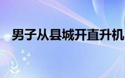 男子从县城开直升机回老家 这是什么场面