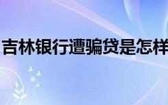 吉林银行遭骗贷是怎样的被骗了多少具体情况