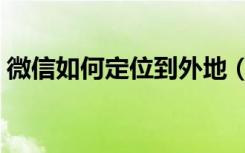 微信如何定位到外地（怎样防止微信被定位）