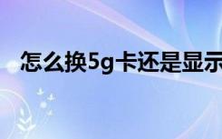 怎么换5g卡还是显示4g网（怎么换5g卡）