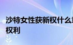 沙特女性获新权什么意思沙特女性获得了什么权利