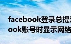 facebook登录总提示网络错误（创建facebook账号时显示网络出错）