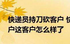 快递员持刀砍客户 快递员为什么要持刀砍客户这客户怎么样了