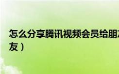 怎么分享腾讯视频会员给朋友（怎么分享腾讯视频会员给朋友）