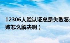 12306人脸认证总是失败怎么回事（12306人脸认证总是失败怎么解决啊）