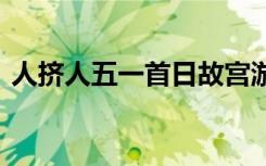 人挤人五一首日故宫游客爆满 现场是啥情况