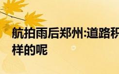 航拍雨后郑州:道路积水正退去 现场情况是怎样的呢