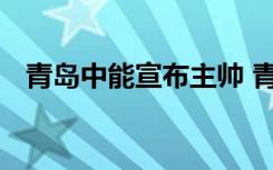 青岛中能宣布主帅 青岛中能具体公告内容